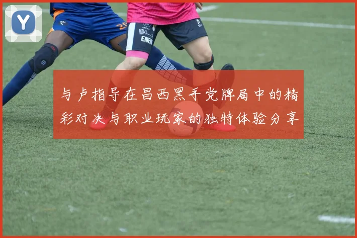 与卢指导在昌西黑手党牌局中的精彩对决与职业玩家的独特体验分享