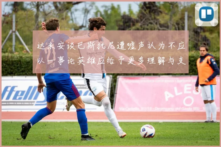 达米安谈巴斯托尼遭嘘声认为不应以一事论英雄应给予更多理解与支持