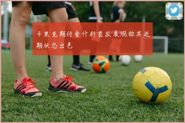 卡里克期待舍什科首发表现称其近期状态出色