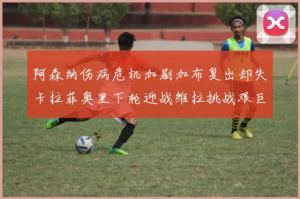 阿森纳伤病危机加剧加布复出却失卡拉菲奥里下轮迎战维拉挑战艰巨