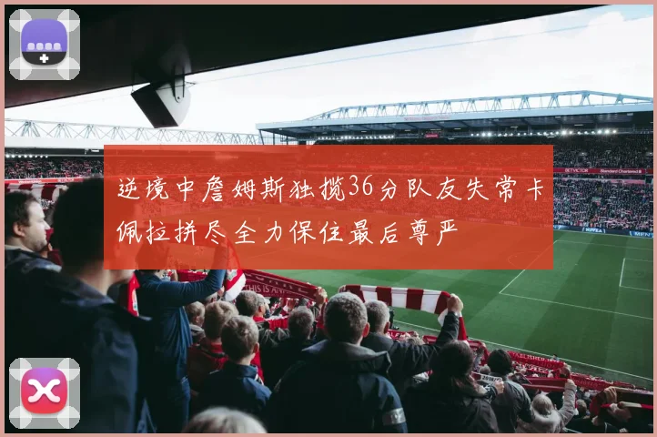逆境中詹姆斯独揽36分队友失常卡佩拉拼尽全力保住最后尊严