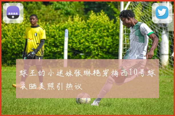 球王的小迷妹张琳艳穿梅西10号球衣晒美照引热议