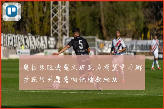 奥拉朱旺透露文班亚马渴望学习脚步技巧并愿意向他请教秘诀