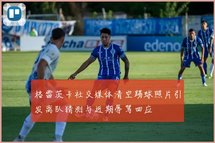 格雷茨卡社交媒体清空踢球照片引发离队猜测与近期辱骂回应