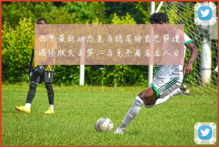 西甲最新动态皇马稳居榜首巴萨遭遇惨败失去第二马竞平局落后八分
