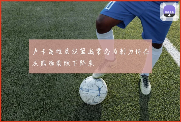 卢卡高难度投篮成常态马刺为何在灰熊面前败下阵来