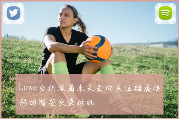 Lowe分析浓眉未来去向关注雄鹿快船的潜在交易动机