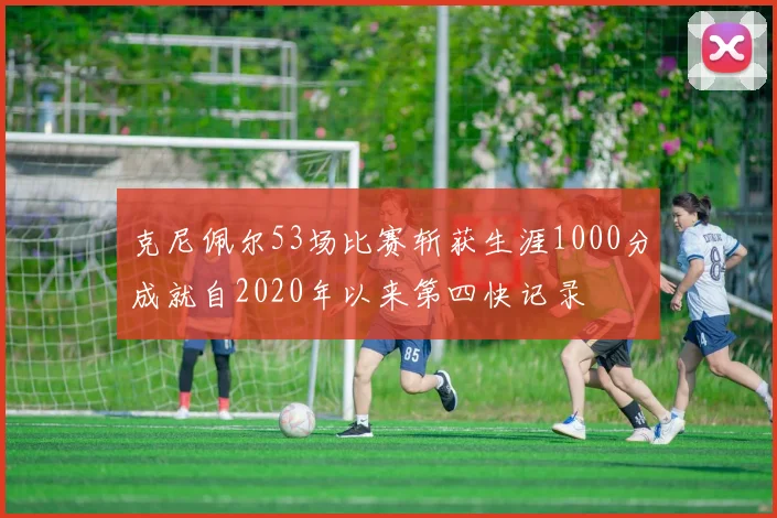 克尼佩尔53场比赛斩获生涯1000分成就自2020年以来第四快记录