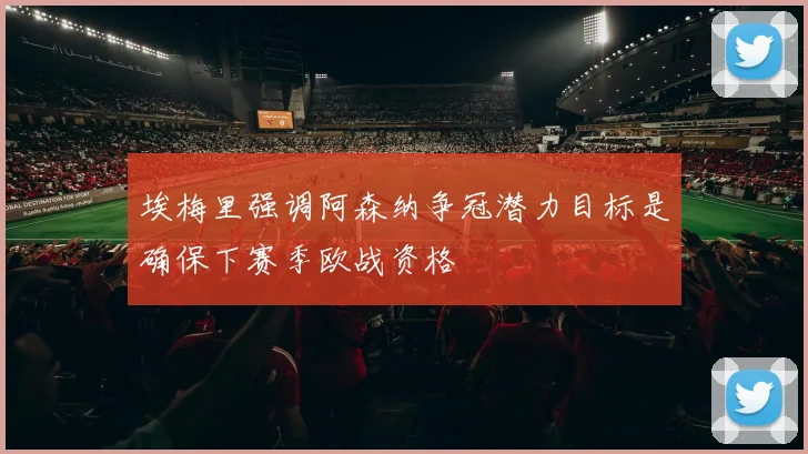 埃梅里强调阿森纳争冠潜力目标是确保下赛季欧战资格