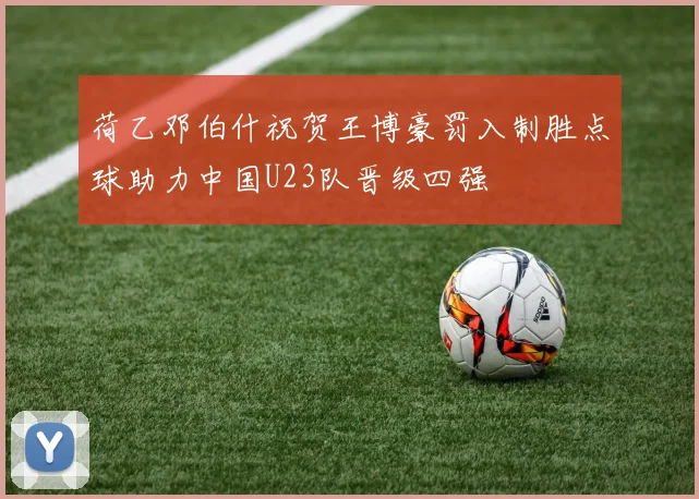 荷乙邓伯什祝贺王博豪罚入制胜点球助力中国U23队晋级四强