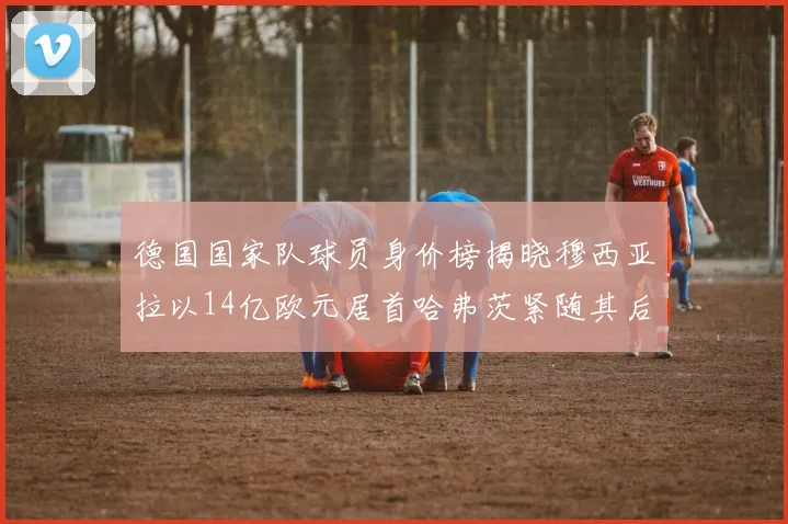 德国国家队球员身价榜揭晓穆西亚拉以14亿欧元居首哈弗茨紧随其后